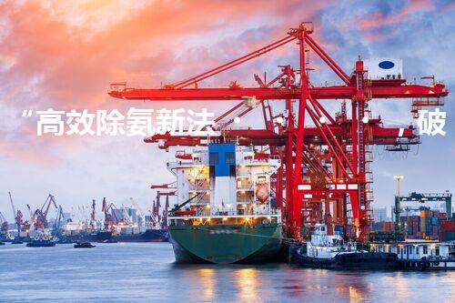 “高效除氨新法，破解氨氮廢水超標難題”